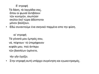 δ’ στροφή
Τὰ δάση, τὰ λαγγάδια σας,
ὅπου οι φωναὶ ἀντιβόουν
τῶν κυνηγῶν, σιωπῶσι·
σκύλοι ἐκεῖ τώρα ἀδέσποτοι
μόνον βαϋίζουν.
• Εδώ συναντούμε ένα σκηνικό παρμένο απο την φύση.
ια’ στροφή
Τὰ γόνατά μου ἐμπρός σου,
νά, πέφτουν· τὸ ὑπερήφανον
κεφάλι μου, ποὺ ἀντίκρυ
τῶν βασιλέων ὑψόνετο,
τὴν γῆν ἐγγίζει.
• Στην στροφή αυτή υπάρχει συγκίνηση και εγωκεντρισμός.
 