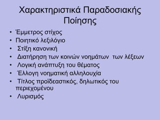 Χαρακτηριστικά Παραδοσιακής
Ποίησης
• Έμμετρος στίχος
• Ποιητικό λεξιλόγιο
• Στίξη κανονική
• Διατήρηση των κοινών νοημάτων των λέξεων
• Λογική ανάπτυξη του θέματος
• Έλλογη νοηματική αλληλουχία
• Τίτλος προϊδεαστικός, δηλωτικός του
περιεχομένου
• Λυρισμός
 