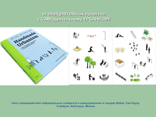 Опыт взаимодействия неформальных сообществ и самоуправления в городах Мубаи, Сан-Паулу,
Стамбуле, Кейптауне, Мехико
от ИНИЦИВТИВных проектов
к САМОдеятельному УРБАНИЗМУ
 