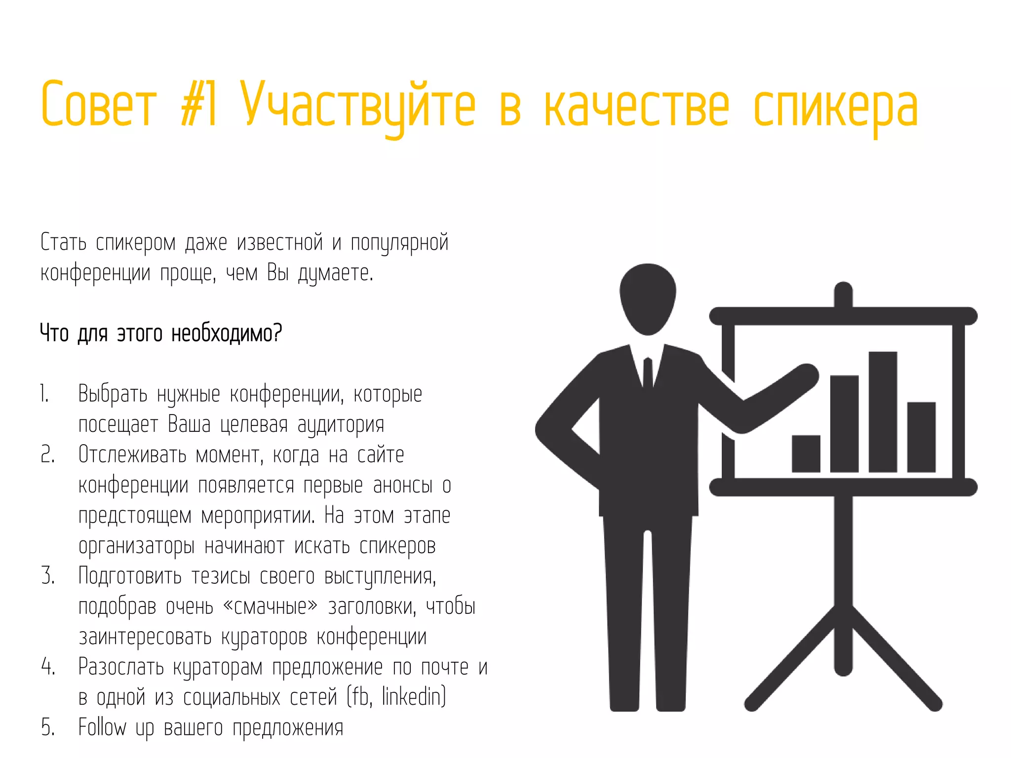 Совет #1 Участвуйте в качестве спикера
Стать спикером даже известной и популярной
конференции проще, чем Вы думаете.
Что для этого необходимо?
1. Выбрать нужные конференции, которые
посещает Ваша целевая аудитория
2. Отслеживать момент, когда на сайте
конференции появляется первые анонсы о
предстоящем мероприятии. На этом этапе
организаторы начинают искать спикеров
3. Подготовить тезисы своего выступления,
подобрав очень «смачные» заголовки, чтобы
заинтересовать кураторов конференции
4. Разослать кураторам предложение по почте и
в одной из социальных сетей (fb, linkedin)
5. Follow up вашего предложения
 