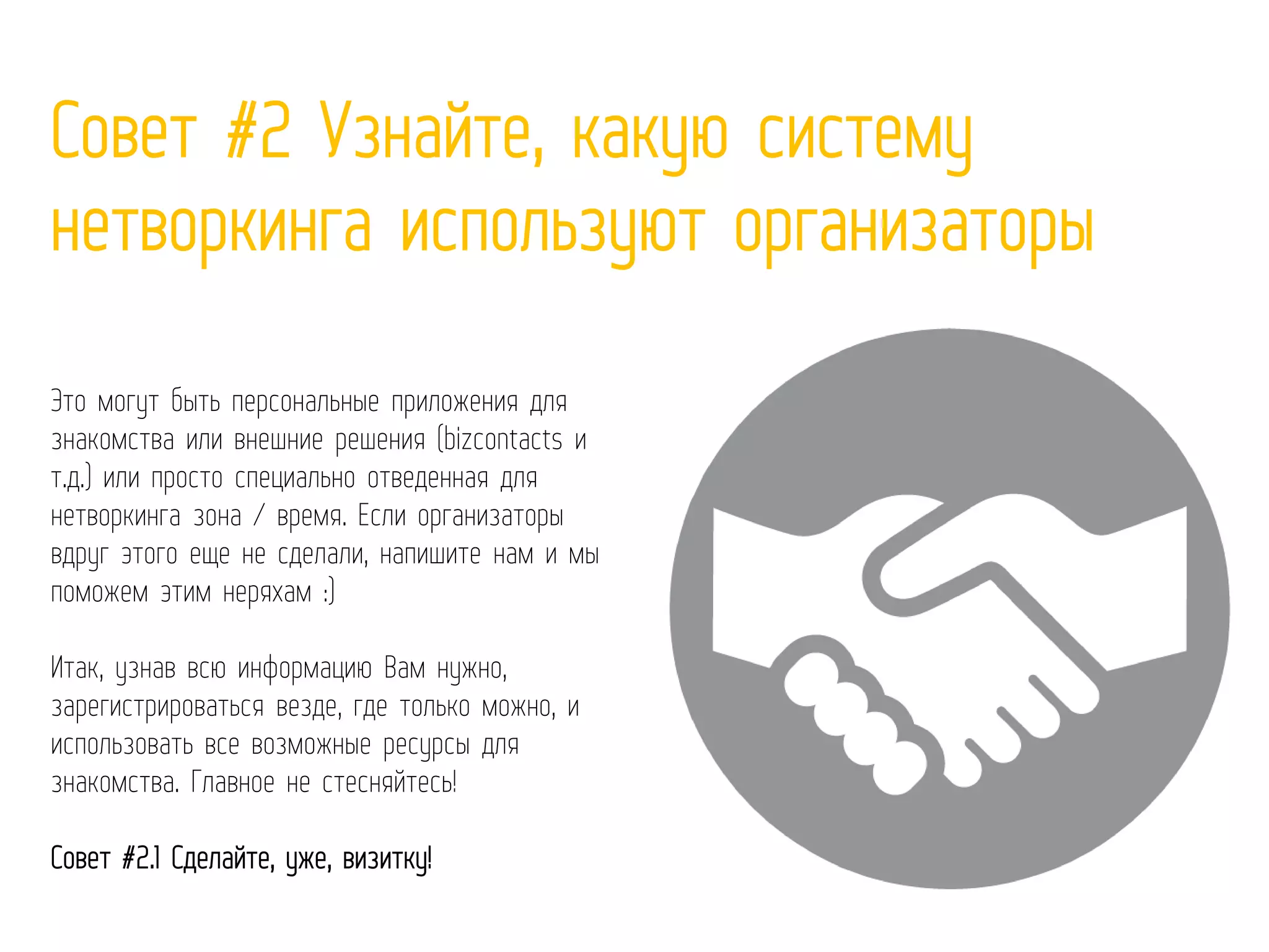 Совет #2 Узнайте, какую систему
нетворкинга используют организаторы
Это могут быть персональные приложения для
знакомства или внешние решения (bizcontacts и
т.д.) или просто специально отведенная для
нетворкинга зона / время. Если организаторы
вдруг этого еще не сделали, напишите нам и мы
поможем этим неряхам :)
Итак, узнав всю информацию Вам нужно,
зарегистрироваться везде, где только можно, и
использовать все возможные ресурсы для
знакомства. Главное не стесняйтесь!
Совет #2.1 Сделайте, уже, визитку!
 