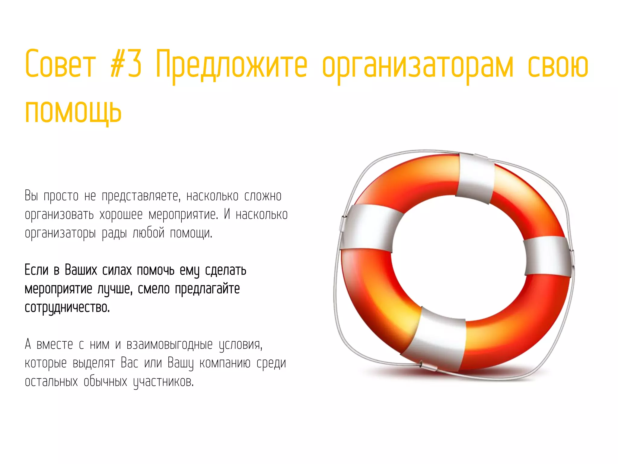 Совет #3 Предложите организаторам свою
помощь
Вы просто не представляете, насколько сложно
организовать хорошее мероприятие. И насколько
организаторы рады любой помощи.
Если в Ваших силах помочь ему сделать
мероприятие лучше, смело предлагайте
сотрудничество.
А вместе с ним и взаимовыгодные условия,
которые выделят Вас или Вашу компанию среди
остальных обычных участников.
 