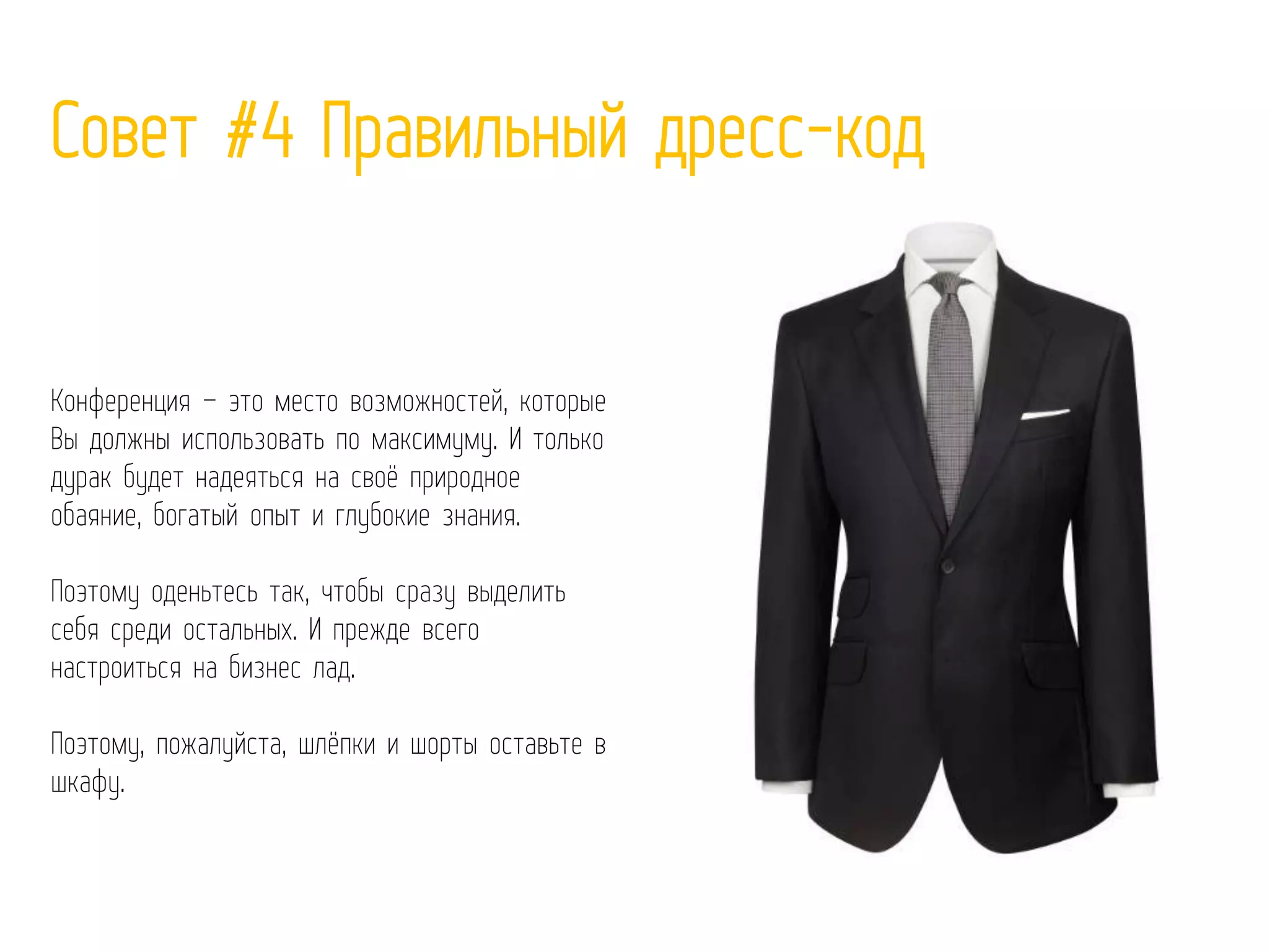 Совет #4 Правильный дресс-код
Конференция – это место возможностей, которые
Вы должны использовать по максимуму. И только
дурак будет надеяться на своё природное
обаяние, богатый опыт и глубокие знания.
Поэтому оденьтесь так, чтобы сразу выделить
себя среди остальных. И прежде всего
настроиться на бизнес лад.
Поэтому, пожалуйста, шлёпки и шорты оставьте в
шкафу.
 