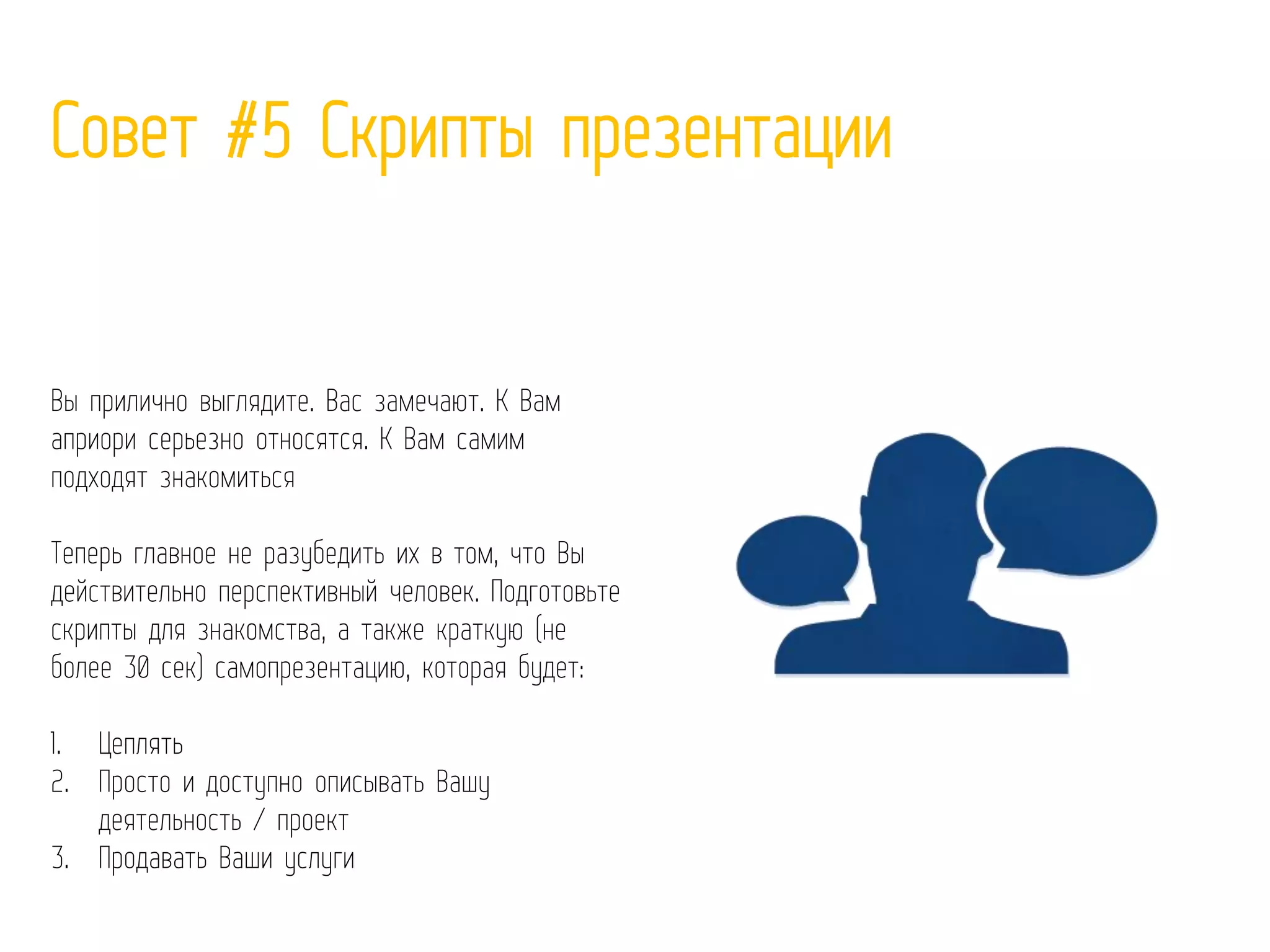 Совет #5 Скрипты презентации
Вы прилично выглядите. Вас замечают. К Вам
априори серьезно относятся. К Вам самим
подходят знакомиться
Теперь главное не разубедить их в том, что Вы
действительно перспективный человек. Подготовьте
скрипты для знакомства, а также краткую (не
более 30 сек) самопрезентацию, которая будет:
1. Цеплять
2. Просто и доступно описывать Вашу
деятельность / проект
3. Продавать Ваши услуги
 