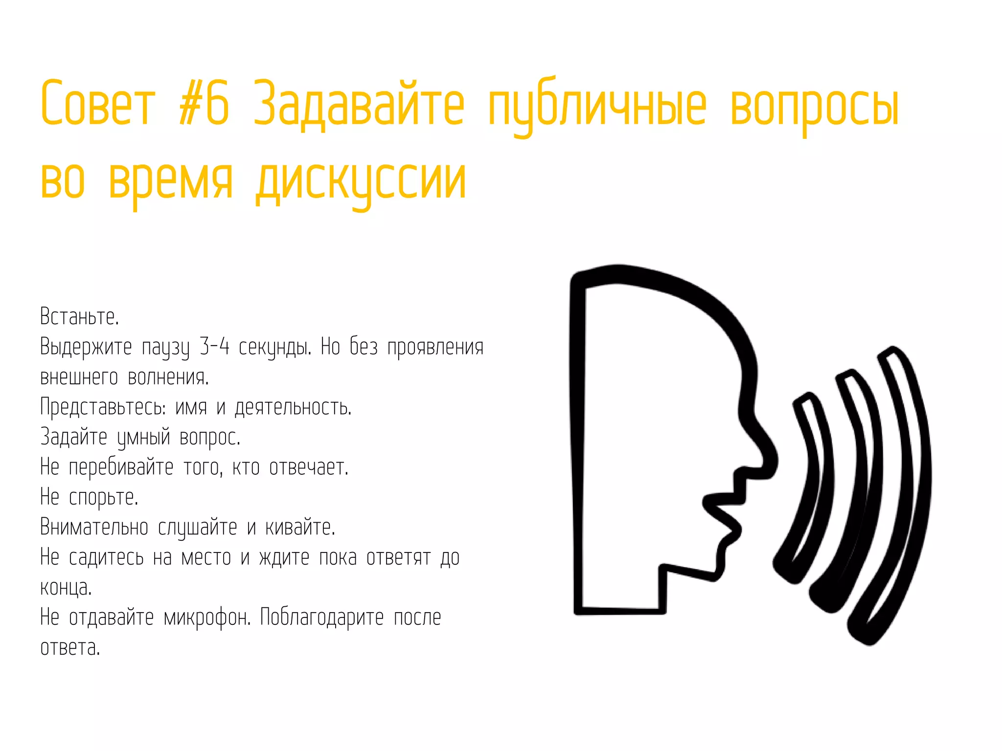 Совет #6 Задавайте публичные вопросы
во время дискуссии
Встаньте.
Выдержите паузу 3-4 секунды. Но без проявления
внешнего волнения.
Представьтесь: имя и деятельность.
Задайте умный вопрос.
Не перебивайте того, кто отвечает.
Не спорьте.
Внимательно слушайте и кивайте.
Не садитесь на место и ждите пока ответят до
конца.
Не отдавайте микрофон. Поблагодарите после
ответа.
 