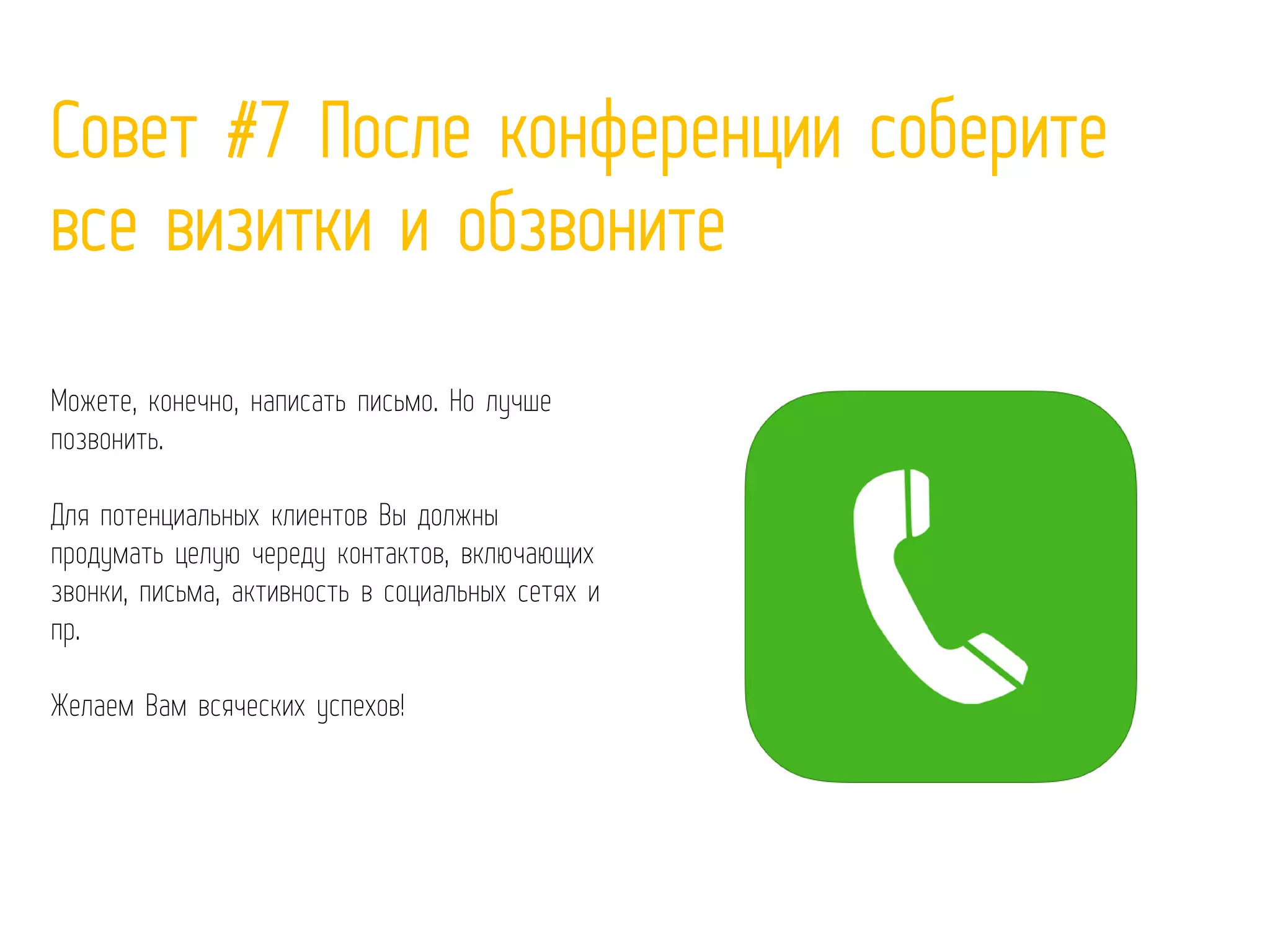 Совет #7 После конференции соберите
все визитки и обзвоните
Можете, конечно, написать письмо. Но лучше
позвонить.
Для потенциальных клиентов Вы должны
продумать целую череду контактов, включающих
звонки, письма, активность в социальных сетях и
пр.
Желаем Вам всяческих успехов!
 