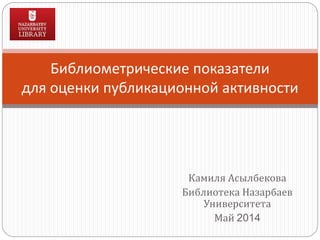 Камиля Асылбекова
Библиотека Назарбаев
Университета
Май 2014
Библиометрические показатели
для оценки публикационной активности
 