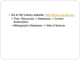  Go to NU Library website: http://library.nu.edu.kz/
 Then: Resources -> Databases -> Current
Subscription
 Bibliographic Databases -> Web of Science
 