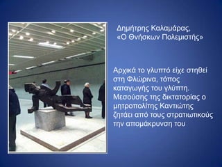 Δημήτρης Καλαμάρας,
«Ο Θνήσκων Πολεμιστής»
Αρχικά το γλυπτό είχε στηθεί
στη Φλώρινα, τόπος
καταγωγής του γλύπτη.
Μεσούσης της δικτατορίας ο
μητροπολίτης Καντιώτης
ζητάει από τους στρατιωτικούς
την απομάκρυνση του
 