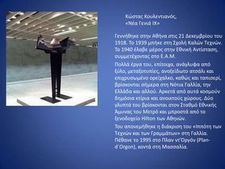 Κώστας Κουλεντιανός,
«Νέα Γενιά ΙΧ»
Γεννήθηκε στην Αθήνα στις 21 Δεκεμβρίου του
1918. Το 1939 μπήκε στη Σχολή Καλών Τεχνών.
Το 1940 έλαβε μέρος στην Εθνική Αντίσταση,
συμμετέχοντας στο Ε.Α.Μ.
Πολλά έργα του, επίτοιχα, ανάγλυφα από
ξύλο, μεταξοτυπίες, ανοξείδωτο ατσάλι και
επιχρυσωμένο ορείχαλκο, καθώς και ταπισερί,
βρίσκονται σήμερα στη Νότια Γαλλία, την
Ελλάδα και αλλού. Αρκετά από αυτά κοσμούν
δημόσια κτίρια και ανοικτούς χώρους. Δύο
γλυπτά του βρίσκονται στον Σταθμό Εθνικής
Άμυνας του Μετρό και μπροστά από το
ξενοδοχείο Hilton των Αθηνών.
Του απονεμήθηκε η διάκριση του «Ιππότη των
Τεχνών και των Γραμμάτων» στη Γαλλία.
Πέθανε το 1995 στο Πλαν ντ’Οργόν (Plan-
d´Orgon), κοντά στη Μασσαλία.
 