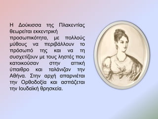 Η Δούκισσα της Πλακεντίας
θεωρείται εκκεντρική
προσωπικότητα, με πολλούς
μύθους να περιβάλλουν το
πρόσωπό της και να τη
συσχετίζουν με τους ληστές που
κατοικούσαν στην αττική
ύπαιθρο και ταλάνιζαν την
Αθήνα. Στην αρχή απαρνιέται
την Ορθοδοξία και ασπάζεται
την Ιουδαϊκή θρησκεία.
 