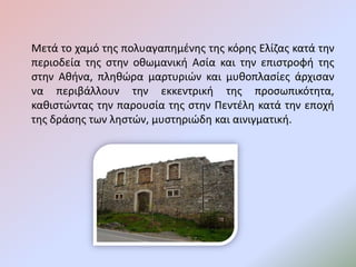 Μετά το χαμό της πολυαγαπημένης της κόρης Ελίζας κατά την
περιοδεία της στην οθωμανική Ασία και την επιστροφή της
στην Αθήνα, πληθώρα μαρτυριών και μυθοπλασίες άρχισαν
να περιβάλλουν την εκκεντρική της προσωπικότητα,
καθιστώντας την παρουσία της στην Πεντέλη κατά την εποχή
της δράσης των ληστών, μυστηριώδη και αινιγματική.
 