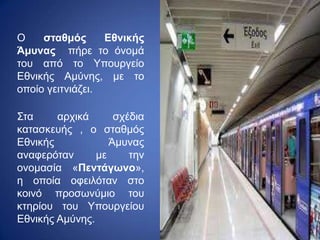 Ο σταθμός Εθνικής
Άμυνας πήρε το όνομά
του από το Υπουργείο
Εθνικής Αμύνης, με το
οποίο γειτνιάζει.
Στα αρχικά σχέδια
κατασκευής , ο σταθμός
Εθνικής Άμυνας
αναφερόταν με την
ονομασία «Πεντάγωνο»,
η οποία οφειλόταν στο
κοινό προσωνύμιο του
κτηρίου του Υπουργείου
Εθνικής Αμύνης.
 
