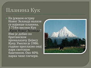  На јужном острву
Новог Зеланда налази
се највише планина,
3 754м високи Кук
“Кров Новог Зеланда.”
Име је добио по
британском
проналазачу Џејмсу
Куку. Унеско је 1986.
године прогласио овај
парк светском
баштином. Око 40%
парка чине глечери.
 