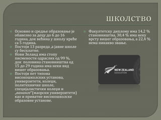  Основно и средње образовање је
обавезно за децу до 6 до 16
година, док већина у школу креће
са 5 година.
 Постоји 13 разреда ,а јавне школе
су бесплатне.
 Нови Зеланд има стопу
писмености одраслих од 99 %,
док половина становништва од
15 до 29 година има неки вид
вишег образовања.
 Постоји пет типова
високошколских установа,
универзитети, колеџи,
политехничке школе,
специјалистички колеџи и
„вананге“(маорски универзитети)
као и приватне високошколске
образовне установе.
 Факултетску диплому има 14,2 %
становништва, 30,4 % има неку
врсту вишег образовања, а 22,4 %
нема никакво звање.
 