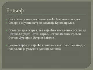  Нови Зеланд чине два главна и већи број мањих острва.
 Северно и Јужно острво раздваја Куков пролаз.
 Осим ова два острва, пет највећих насељених острва су
Острво Стјуарт, Четем отрво, Острво Велики гребен
Острво Дурвил и Острво Вајхеке .
 Јужно острво је највећа копнена маса Новог Зеланда, и
подељена је уздужно Јужним Алпима.
 