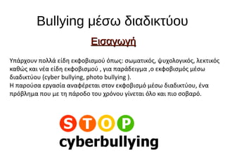 Bullying μέσω διαδικτύου
ΕισαγωγήΕισαγωγή
Υπάρχουν πολλά είδη εκφοβισμού όπως: σωματικός, ψυχολογικός, λεκτικός
καθώς και νέα είδη εκφοβισμού , για παράδειγμα ,ο εκφοβισμός μέσω
διαδικτύου (cyber bullying, photo bullying ).
Η παρούσα εργασία αναφέρεται στον εκφοβισμό μέσω διαδικτύου, ένα
πρόβλημα που με τη πάροδο του χρόνου γίνεται όλο και πιο σοβαρό.
 