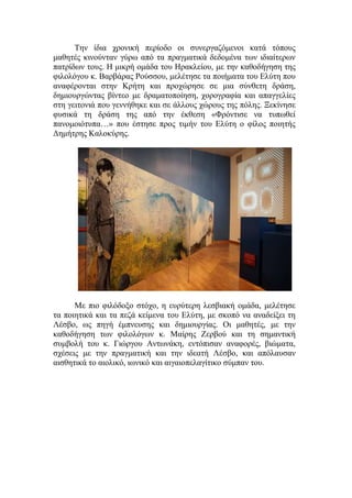 Την ίδια χρονική περίοδο οι συνεργαζόμενοι κατά τόπους
μαθητές κινούνταν γύρω από τα πραγματικά δεδομένα των ιδιαίτερων
πατρίδων τους. Η μικρή ομάδα του Ηρακλείου, με την καθοδήγηση της
φιλολόγου κ. Βαρβάρας Ρούσσου, μελέτησε τα ποιήματα του Ελύτη που
αναφέρονται στην Κρήτη και προχώρησε σε μια σύνθετη δράση,
δημιουργώντας βίντεο με δραματοποίηση, χορογραφία και απαγγελίες
στη γειτονιά που γεννήθηκε και σε άλλους χώρους της πόλης. Ξεκίνησε
φυσικά τη δράση της από την έκθεση «Φρόντισε να τυπωθεί
πανομοιότυπα…» που έστησε προς τιμήν του Ελύτη ο φίλος ποιητής
Δημήτρης Καλοκύρης.
Με πιο φιλόδοξο στόχο, η ευρύτερη λεσβιακή ομάδα, μελέτησε
τα ποιητικά και τα πεζά κείμενα του Ελύτη, με σκοπό να αναδείξει τη
Λέσβο, ως πηγή έμπνευσης και δημιουργίας. Οι μαθητές, με την
καθοδήγηση των φιλολόγων κ. Μαίρης Ζερβού και τη σημαντική
συμβολή του κ. Γιώργου Αντωνάκη, εντόπισαν αναφορές, βιώματα,
σχέσεις με την πραγματική και την ιδεατή Λέσβο, και απόλαυσαν
αισθητικά το αιολικό, ιωνικό και αιγαιοπελαγίτικο σύμπαν του.
 