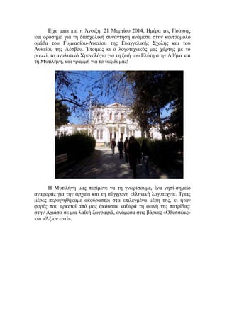 Είχε μπει πια η Άνοιξη. 21 Μαρτίου 2014, Ημέρα της Ποίησης
και ορόσημο για τη διασχολική συνάντηση ανάμεσα στην κεντρομόλο
ομάδα του Γυμνασίου-Λυκείου της Ευαγγελικής Σχολής και του
Λυκείου της Λέσβου. Έτοιμος κι ο λογοτεχνικός μας χάρτης με το
prezzi, το αναλυτικό Χρονολόγιο για τη ζωή του Ελύτη στην Αθήνα και
τη Μυτιλήνη, και γραμμή για το ταξίδι μας!
Η Μυτιλήνη μας περίμενε να τη γνωρίσουμε, ένα νησί-σημείο
αναφοράς για την αρχαία και τη σύγχρονη ελληνική λογοτεχνία. Τρεις
μέρες περιηγηθήκαμε ακούραστοι στα επιλεγμένα μέρη της, κι ήταν
φορές που αρκετοί από μας άκουσαν καθαρά τη φωνή της πατρίδας:
στην Αγιάσο σε μια λαϊκή ζωγραφιά, ανάμεσα στις βάρκες «Οδυσσέας»
και «Άξιον εστί».
 
