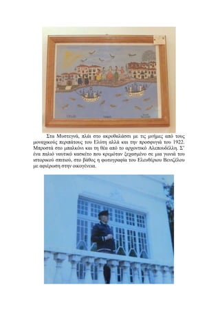 Στα Μυστεγνά, πλάι στο ακροθαλάσσι με τις μνήμες από τους
μοναχικούς περιπάτους του Ελύτη αλλά και την προσφυγιά του 1922.
Μπροστά στο μπαλκόνι και τη θέα από το αρχοντικό Αλεπουδέλλη. Σ’
ένα παλιό ναυτικό κασκέτο που κρεμόταν ξεχασμένο σε μια γωνιά του
ιστορικού σπιτιού, στο βάθος η φωτογραφία του Ελευθέριου Βενιζέλου
με αφιέρωση στην οικογένεια.
 