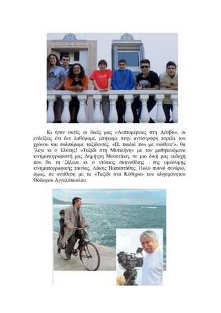 Κι ήταν αυτές οι δικές μας «Λεπτομέρειες στη Λέσβο», οι
ενδείξεις ότι δεν λαθέψαμε, μπήκαμε στην αντίστροφη πορεία του
χρόνου και σαλπάραμε ταξιδευτές. «Ω, παιδιά που με νιώθετε!», θα
’λεγε κι ο Ελύτης! «Ταξίδι στη Μυτιλήνη» με τον μαθητευόμενο
κινηματογραφιστή μας Δημήτρη Μουστάκη, σε μια δική μας εκδοχή
που θα τη ζήλευε κι ο ντόπιος σκηνοθέτης της ομώνυμης
κινηματογραφικής ταινίας, Λάκης Παπαστάθης. Πολύ πυκνό σενάριο,
όμως, σε αντίθεση με το «Ταξίδι στα Κύθηρα» του αλησμόνητου
Θόδωρου Αγγελόπουλου.
 