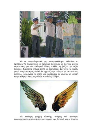 Με τη συναισθηματική μας ανατροφοδότηση «Μυρίσαι το
άριστον», θα συνεχίσουμε να σμίγουμε τις παλιές με τις νέες φωνές,
πηγαίνοντας για την καβαφική Ιθάκη: «Αλλά μη βιάζεις το ταξίδι
διόλου. / Καλύτερα χρόνια πολλά να διαρκέσει». Σε τούτο το ταξίδι,
μικρά και μεγάλα μας παιδιά, θα αρμενίζουμε ευάεροι, με τα πανιά της
ποίησης, μετρώντας τα άστρα και δαμάζοντας τα κύματα, με «αρετή
και με τόλμη», όπως μας δίδαξε ο Ανδρέας Κάλβος.
Με σταθερή γραμμή πλεύσης, στόχους και ποιότητα,
προσαρμοσμένη στις ανάγκες των καιρών, «με λογισμό και μ’ όνειρο»
 