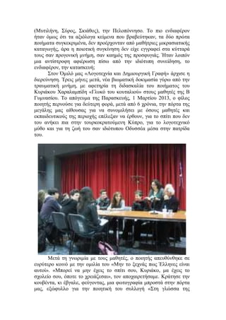 (Μυτιλήνη, Σύρος, Σκιάθος), την Πελοπόννησο. Το πιο ενδιαφέρον
ήταν όμως ότι τα αξιόλογα κείμενα που βραβεύτηκαν, τα δύο πρώτα
ποιήματα συγκεκριμένα, δεν προέρχονταν από μαθήτριες μικρασιατικής
καταγωγής, άρα η ποιοτική συγκίνηση δεν είχε εγγραφεί στα κύτταρά
τους σαν προγονική μνήμη, σαν καημός της προσφυγιάς. Ήταν λοιπόν
μια αντίστροφη αφιέρωση πίσω από την ιδιότυπη συνείδηση, το
ενδιαφέρον, την κατασκευή;
Στον Όμιλό μας «Λογοτεχνία και Δημιουργική Γραφή» άρχισε η
διερεύνηση. Τρεις μήνες μετά, νέα βιωματική δοκιμασία γύρω από την
τραυματική μνήμη, με αφετηρία τη διδασκαλία του ποιήματος του
Κυριάκου Χαραλαμπίδη «Γλυκό του κουταλιού» στους μαθητές της Β
Γυμνασίου. Το απόγευμα της Παρασκευής, 1 Μαρτίου 2013, ο φίλος
ποιητής περνούσε για δεύτερη φορά, μετά από 6 χρόνια, την πόρτα της
μεγάλης μας αίθουσας για να συνομιλήσει με όσους μαθητές και
εκπαιδευτικούς της περιοχής επέλεξαν να έρθουν, για το σπίτι που δεν
του ανήκει πια στην τουρκοκρατούμενη Κύπρο, για το λογοτεχνικό
μύθο και για τη ζωή του σαν ιδιότυπου Οδυσσέα μέσα στην πατρίδα
του.
Μετά τη γνωριμία με τους μαθητές, ο ποιητής απευθύνθηκε σε
ευρύτερο κοινό με την ομιλία του «Μην το ξεχνάς πως Έλληνες είναι
αυτοί». «Μπορεί να μην έχεις το σπίτι σου, Κυριάκο, μα έχεις το
σχολείο σου, όποτε το χρειάζεσαι», τον αποχαιρετήσαμε. Κράτησε την
κουβέντα, κι έβγαλε, φεύγοντας, μια φωτογραφία μπροστά στην πόρτα
μας, εξώφυλλο για την ποιητική του συλλογή «Στη γλώσσα της
 