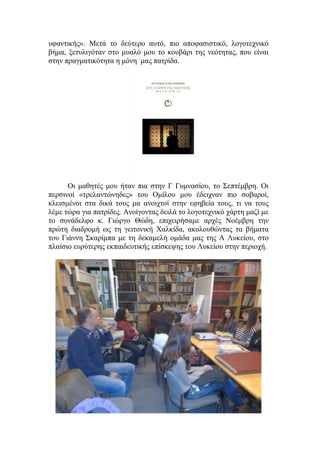 υφαντικής». Μετά το δεύτερο αυτό, πιο αποφασιστικό, λογοτεχνικό
βήμα, ξετυλιγόταν στο μυαλό μου το κουβάρι της νεότητας, που είναι
στην πραγματικότητα η μόνη μας πατρίδα.
Οι μαθητές μου ήταν πια στην Γ Γυμνασίου, το Σεπτέμβρη. Οι
περσινοί «τρελαντώνηδες» του Ομίλου μου έδειχναν πιο σοβαροί,
κλεισμένοι στα δικά τους μα ανοιχτοί στην εφηβεία τους, τι να τους
λέμε τώρα για πατρίδες. Ανοίγοντας δειλά το λογοτεχνικό χάρτη μαζί με
το συνάδελφο κ. Γιώργο Θώδη, επιχειρήσαμε αρχές Νοέμβρη την
πρώτη διαδρομή ως τη γειτονική Χαλκίδα, ακολουθώντας τα βήματα
του Γιάννη Σκαρίμπα με τη δεκαμελή ομάδα μας της Α Λυκείου, στο
πλαίσιο ευρύτερης εκπαιδευτικής επίσκεψης του Λυκείου στην περιοχή.
 