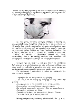 Γιώργου και της Ηρώς Σγουράκη. Πολύ σημαντική στάθηκε η εκκίνηση
της δραστηριότητας μας με την προβολή της ταινίας, την παρουσία και
το σχολιασμό της κ. Σγουράκη.
Σε έναν μήνα, δεύτερος μάρτυρας κλήθηκε ο ποιητής και
μεταφραστής Στρατής Πασχάλης, φίλος του Ελύτη από την ηλικία των
18 χρονών, όταν τον είχε φιλοξενήσει στο μικρό παραθαλάσσιο σπίτι
του στα Μυστεγνά. Λίγο μετά μας επισκέφθηκε ο ποιητής, γραφίστας
και επιμελητής πολλών βιβλίων του Ελύτη Δημήτρης Καλοκύρης. Πιο
αξιόπιστος μάρτυρας ως προς το θέμα της πατρίδας ο μυτιληνιός
Πασχάλης, δεν έκρυψε τη γλυκόπικρη αίσθηση της κοινής
εντοπιότητας, ενώ ο Καλοκύρης επέμεινε στη διάψευση του
κοινόχρηστου λογοτεχνικού μύθου για τον «ποιητή του Αιγαίου».
Ευχαριστούμε και τους δύο, γιατί μας έκαναν να κοιτάξουμε
βαθύτερα και να αναζητήσουμε σε πιο απλά ανθρώπινα αισθήματα και
λέξεις αυτό το ανεξιχνίαστο μυστήριο που πλέον ήταν φανερό ότι
συνέδεε κι εμάς, μες στην ομάδα της «τρελής ροδιάς» μας.
Για κείνο το κάτι ξεχωριστό που το καθένα τους προσκομίζει στο
ύφος της κοινής πατρίδας:
Τιμή στην ελαία, για την εγνωσμένη της φρόνηση.
Στην λουίζα, για την ευγενή της καταγωγή και τους λεπτούς της
τρόπους.
Στο μάρμαρο, για το ένα κάτι απόλυτο που αντιπροσωπεύει.
Στον πευκώνα, για το απτό και μη της παρουσίας του.
Στο νεράντζι, για τον τρόπο που επέτυχε δέκα αιώνες αργότερα να
Συμπυκνώσει την σκέψη των Ιώνων.
Στον θαλασσινό βράχο, για την μνήμη των Πατέρων Πάντων.
Στο απλώς κυανό, για το απείρως παρόμοιο.
(Ελύτης, Ο κήπος με τις αυταπάτες, Ύψιλον 1995, 1999 (2), σ. 25)
 