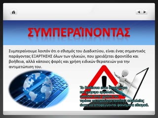 Συμπεραίνουμε λοιπόν ότι ο εθισμός του Διαδικτύου, είναι ένας σημαντικός
παράγοντας ΕΞΑΡΤΗΣΗΣ όλων των ηλικιών, που χρειάζεται φροντίδα και
βοήθεια, αλλά κάποιες φορές και χρήση ειδικών θεραπειών για την
αντιμετώπιση του.
 