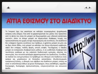 Tο Ίντερνετ έχει την ικανότητα να καλύψει συγκεκριμένες ψυχολογικές
ανάγκες ενός ατόμου. Ένα από τα χαρακτηριστικά του μέσου που προκύπτει
από τη φύση του είναι ότι μπορεί να δημιουργήσει μια «ιδανική κατάσταση
εαυτού», όπου το άτομο μπορεί να εξερευνήσει διάφορες πτυχές της
προσωπικότητας του χωρίς να έχει περιορισμούς και συνέπειες. Στο Διαδίκτυο
δεν υπάρχουν άμεσες συνέπειες των πράξεων, ο χρήστης μπορεί να μπει και
να βγει όποτε θέλει, ενώ μπορεί να καλύψει την όποια εξωτερική εμφάνιση,
αφού δεν υπάρχει, πολλές φορές, οπτική επαφή. Ταυτόχρονα, ο έφηβος
μπορεί να ενσαρκώσει διαφορετικούς ρόλους, ή να υιοθετήσει διαφορετικές
ταυτότητες ανάλογα με την εκάστοτε διαδικτυακή εμπειρία, εξαιτίας της
ανωνυμίας, που συνιστά κατεξοχήν χαρακτηριστικό του Διαδικτύου. Συνήθως,
τα παιδιά που αντιμετωπίζουν το πρόβλημα του εθισμού στο διαδίκτυο είναι
αγόρια και μεγαλώνουν σε δύσκολες καταστάσεις (δυσλειτουργικές
οικογένειες).Επίσης, ο εθισμός των εφήβων στο διαδίκτυο μπορεί, επίσης να
είναι το αποτέλεσμα άλλων ψυχικών διαταραχών, όπως κατάθλιψη, αγχώδεις
διαταραχές, διαταραχές προσωπικότητας, υπερκινητικότητα και κοινωνική
φοβία.
 