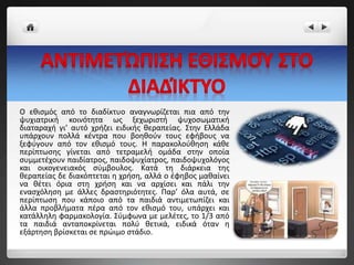 Ο εθισμός από το διαδίκτυο αναγνωρίζεται πια από την
ψυχιατρική κοινότητα ως ξεχωριστή ψυχοσωματική
διαταραχή γι’ αυτό χρήζει ειδικής θεραπείας. Στην Ελλάδα
υπάρχουν πολλά κέντρα που βοηθούν τους εφήβους να
ξεφύγουν από τον εθισμό τους. Η παρακολούθηση κάθε
περίπτωσης γίνεται από τετραμελή ομάδα στην οποία
συμμετέχουν παιδίατρος, παιδοψυχίατρος, παιδοψυχολόγος
και οικογενειακός σύμβουλος. Κατά τη διάρκεια της
θεραπείας δε διακόπτεται η χρήση, αλλά ο έφηβος μαθαίνει
να θέτει όρια στη χρήση και να αρχίσει και πάλι την
ενασχόληση με άλλες δραστηριότητες. Παρ’ όλα αυτά, σε
περίπτωση που κάποιο από τα παιδιά αντιμετωπίζει και
άλλα προβλήματα πέρα από τον εθισμό του, υπάρχει και
κατάλληλη φαρμακολογία. Σύμφωνα με μελέτες, το 1/3 από
τα παιδιά ανταποκρίνεται πολύ θετικά, ειδικά όταν η
εξάρτηση βρίσκεται σε πρώιμο στάδιο.
 