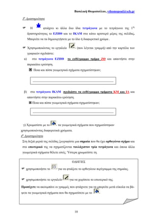 Βασιλική Θωµοπούλου, vthomopoul@sch.gr
10
3η
∆ραστηριότητα
Η φτιάχνει κι άλλα δυο ίδια τετράγωνα µε το τετράγωνο της 1ης
δραστηριότητας το ΕΖΗΘ και το ΙΚΛΜ στο κάτω αριστερό µέρος της σελίδας.
Μπορείτε να τα δηµιουργήσετε µε το ίδιο ή διαφορετικό χρώµα .
Χρησιµοποιώντας το εργαλείο (που λέγεται γραµµή) από την καρτέλα των
γραφικών σχεδιάστε:
α) στο τετράγωνο ΕΖΗΘ το ευθύγραµµο τµήµα ΖΘ και απαντήστε στην
παρακάτω ερώτηση.
Ποια και πόσα γεωµετρικά σχήµατα σχηµατίστηκαν;
β) στο τετράγωνο ΙΚΛΜ σχεδιάστε τα ευθύγραµµα τµήµατα ΚΜ και ΙΛ και
απαντήστε στην παρακάτω ερώτηση.
Ποια και πόσα γεωµετρικά σχήµατα σχηµατίστηκαν;
γ) Χρωµατίστε µε το τα γεωµετρικά σχήµατα που σχηµατίστηκαν
χρησιµοποιώντας διαφορετικά χρώµατα.
4η
∆ραστηριότητα
Στη δεξιά µεριά της σελίδας ζωγραφίστε µια σηµαία που θα έχει ορθογώνιο σχήµα και
στο εσωτερικό της να σχηµατίζονται τουλάχιστον τρία τετράγωνα και όποια άλλα
γεωµετρικά σχήµατα θέλετε εσείς. Ύστερα χρωµατίστε τη.
___________________________________________________
___________________________________________________
Ο∆ΗΓΙΕΣ
χρησιµοποιήστε το για να φτιάξετε το ορθογώνιο περίγραµµα της σηµαίας.
χρησιµοποιήστε το εργαλείο για να χωρίσετε το εσωτερικό της.
Προσέχετε να ακουµπάνε οι γραµµές που φτιάχνετε για να µπορείτε µετά εύκολα να βά-
ψετε τα γεωµετρικά σχήµατα που θα σχηµατίσετε µε το
 