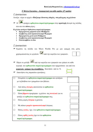 Βασιλική Θωµοπούλου, vthomopoul@sch.gr
11
2ο
Φύλλο Εργασίας – διαφορετικό για κάθε οµάδα (2η
οµάδα)
1η
∆ραστηριότητα
Ανοίξτε τώρα το αρχείο «Παίζουµε δίνοντας οδηγίες στη φίλη µας τη χελώνα»
Η φτιάχνει ορθογώνιο παραλληλόγραµµο στην αριστερή πλευρά της σελίδας
σου και στο πάνω µέρος:
Η χελώνα φτιάχνει Ορθογώνια παραλληλόγραµµα:
• Προχωρώντας µπροστά κατά 100 βήµατα
• Στρίβοντας κατά προσανατολισµό 90 µοιρών
• Προχωρώντας µετά κατά 50 βήµατα
• Στρίβοντας κατά προσανατολισµό 90 µοιρών
• Επαναλαµβάνω το ίδιο
2η
∆ραστηριότητα
Χωρίστε τη σελίδα του Micro Worlds Pro µε µια γραµµή στη µέση
χρησιµοποιώντας το εργαλείο από την καρτέλα των γραφικών.
Πάρτε το µολύβι από την καρτέλα των γραφικών και γράψτε σε κάθε
κορυφή του ορθογωνίου παραλληλογράµµου που σχηµατίσατε και από ένα
κεφαλαίο γράµµα της αλφαβήτας. Ξεκινήστε από το Ν.
Απαντήστε στις παρακάτω ερωτήσεις:
Ονοµάστε το ορθογώνιο παραλληλόγραµµο που φτιάξατε
µε τη βοήθεια των γραµµάτων που βάλατε.
Από πόσες πλευρές αποτελείται το ορθογώνιο
παραλληλόγραµµο;
Πόσα βήµατα προχώρησε η χελώνα σας συνολικά για να
φτιάξει το ορθογώνιο παραλληλόγραµµο σας;
Πόσες φορές έστριψε η χελώνα;
Με πόσων µοιρών προσανατολισµό έστριψε;
Πόσες γωνίες έχει ένα ορθογώνιο παραλληλόγραµµο;
Πόσες ορθές γωνίες έχει το ένα ορθογώνιο
παραλληλόγραµµο;
 