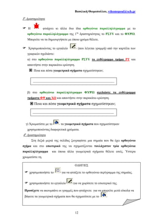 Βασιλική Θωµοπούλου, vthomopoul@sch.gr
12
Ο∆ΗΓΙΕΣ
χρησιµοποιήστε το για να φτιάξετε το ορθογώνιο περίγραµµα της σηµαίας.
χρησιµοποιήστε το εργαλείο για να χωρίσετε το εσωτερικό της.
Προσέχετε να ακουµπάνε οι γραµµές που φτιάχνετε για να µπορείτε µετά εύκολα να
βάψετε τα γεωµετρικά σχήµατα που θα σχηµατίσετε µε το
3η
∆ραστηριότητα
Η φτιάχνει κι άλλα δυο ίδια ορθογώνια παραλληλόγραµµα µε το
ορθογώνιο παραλληλόγραµµο της 1ης
δραστηριότητας το ΡΣΤΥ και το ΦΧΨ .
Μπορείτε να τα δηµιουργήσετε µε όποιο χρώµα θέλετε.
Χρησιµοποιώντας το εργαλείο (που λέγεται γραµµή) από την καρτέλα των
γραφικών σχεδιάστε:
α) στο ορθογώνιο παραλληλόγραµµο ΡΣΤΥ το ευθύγραµµο τµήµα ΡΤ και
απαντήστε στην παρακάτω ερώτηση.
Ποια και πόσα γεωµετρικά σχήµατα σχηµατίστηκαν;
β) στο ορθογώνιο παραλληλόγραµµο ΦΧΨ σχεδιάστε τα ευθύγραµµα
τµήµατα ΦΨ και Χ και απαντήστε στην παρακάτω ερώτηση.
Ποια και πόσα γεωµετρικά σχήµατα σχηµατίστηκαν;
γ) Χρωµατίστε µε το τα γεωµετρικά σχήµατα που σχηµατίστηκαν
χρησιµοποιώντας διαφορετικά χρώµατα.
4η
∆ραστηριότητα
Στη δεξιά µεριά της σελίδας ζωγραφίστε µια σηµαία που θα έχει ορθογώνιο
σχήµα και στο εσωτερικό της να σχηµατίζονται τουλάχιστον τρία ορθογώνια
παραλληλόγραµµα και όποια άλλα γεωµετρικά σχήµατα θέλετε εσείς. Ύστερα
χρωµατίστε τη.
___________________________________________________
___________________________________________________
 