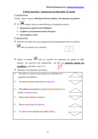 Βασιλική Θωµοπούλου, vthomopoul@sch.gr
13
2ο
Φύλλο Εργασίας – διαφορετικό για κάθε οµάδα (3η
οµάδα)
1η
∆ραστηριότητα
Ανοίξτε τώρα το αρχείο «Παίζουµε δίνοντας οδηγίες στη φίλη µας τη χελώνα»
Η φτιάχνει τρίγωνα ακολουθώντας τις παρακάτω οδηγίες:
• Προχωρώντας µπροστά κατά 100 βήµατα
• Στρίβοντας κατά προσανατολισµό 120 µοιρών
• Επαναλαµβάνω το ίδιο
2η
∆ραστηριότητα
Χωρίστε τη σελίδα σας µε µια γραµµή στη µέση χρησιµοποιώντας το εργαλείο
από την καρτέλα των γραφικών.
Πάρτε το µολύβι από την καρτέλα των γραφικών και γράψτε σε κάθε
κορυφή του τριγώνου που σχηµατίσατε και από ένα κεφαλαίο γράµµα της
αλφαβήτας. Ξεκινήστε από το Α.
Απαντήστε στις παρακάτω ερωτήσεις:
Ονοµάστε το τρίγωνο που φτιάξατε µε τη βοήθεια των
γραµµάτων που βάλατε.
Από πόσες πλευρές αποτελείται το τρίγωνο;
Πόσα βήµατα προχώρησε η χελώνα σας συνολικά για να
φτιάξει το τρίγωνο σας;
Πόσες φορές έστριψε η χελώνα;
Πόσες γωνίες έχει ένα τρίγωνο;
Το τρίγωνο που φτιάξατε έχει ορθές γωνίες;
 