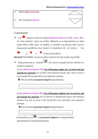Βασιλική Θωµοπούλου, vthomopoul@sch.gr
14
Πόσες ορθές γωνίες έχει;
Πώς ονοµάζεται τρίγωνο;
3η
∆ραστηριότητα
1. Η φτιάχνει κι άλλα δυο ακόµη ορθογώνια τρίγωνα το ∆ΕΖ και το ΙΚΛ.
στο κάτω αριστερό µέρος της σελίδας. Μπορείτε να τα δηµιουργήσετε µε όποιο
χρώµα θέλετε. Θέλω όµως να στρίβετε το κεφαλάκι της χελώνας κάθε φορά σε
διαφορετική κατεύθυνση, όταν ξεκινάτε να σχεδιάσετε ένα νέο τρίγωνο. Π.χ.
ή ή ή όπως αλλιώς θέλετε.
Προσοχή! Προσπαθήστε να µην σας φύγει η χελώνα έξω από το χώρο της σελίδας.
Χρησιµοποιώντας το εργαλείο (που λέγεται γραµµή) από την καρτέλα των
γραφικών σχεδιάστε:
α) στο ορθογώνιο τρίγωνο ∆ΕΖ ένα ευθύγραµµο τµήµα που να ξεκινά από µία
κορυφή του τριγώνου και να φτάνει στην απέναντι πλευρά. (Π.χ. από τη γωνία ∆
στην πλευρά ΕΖ) και απαντήστε στην παρακάτω ερώτηση.
Ποια και πόσα γεωµετρικά σχήµατα σχηµατίστηκαν;
β) στο ορθογώνιο τρίγωνο ΙΚΛ δύο ευθύγραµµα τµήµατα που να ξεκινούν από
µία κορυφή του τριγώνου και να φτάνουν σε διαφορετικά σηµεία στην απέναντι
πλευρά.( Π.χ. από τη γωνία Ι στην πλευρά ΚΛ.) και απαντήστε στην παρακάτω
ερώτηση.
Ποια και πόσα γεωµετρικά σχήµατα σχηµατίστηκαν;
γ) Χρωµατίστε µε το τα γεωµετρικά σχήµατα που σχηµατίστηκαν
χρησιµοποιώντας διαφορετικά χρώµατα.
___________________________________________________
__-
___________________________________________________
_
 