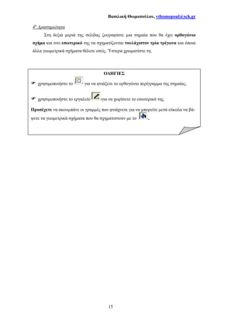 Βασιλική Θωµοπούλου, vthomopoul@sch.gr
15
4η
∆ραστηριότητα
Στη δεξιά µεριά της σελίδας ζωγραφίστε µια σηµαία που θα έχει ορθογώνιο
σχήµα και στο εσωτερικό της να σχηµατίζονται τουλάχιστον τρία τρίγωνα και όποια
άλλα γεωµετρικά σχήµατα θέλετε εσείς. Ύστερα χρωµατίστε τη.
Ο∆ΗΓΙΕΣ
χρησιµοποιήστε το για να φτιάξετε το ορθογώνιο περίγραµµα της σηµαίας.
χρησιµοποιήστε το εργαλείο για να χωρίσετε το εσωτερικό της.
Προσέχετε να ακουµπάνε οι γραµµές που φτιάχνετε για να µπορείτε µετά εύκολα να βά-
ψετε τα γεωµετρικά σχήµατα που θα σχηµατιστούν µε το .
 