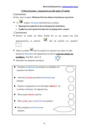 Βασιλική Θωµοπούλου, vthomopoul@sch.gr
16
2ο
Φύλλο Εργασίας – διαφορετικό για κάθε οµάδα (4η
οµάδα)
1η
∆ραστηριότητα
Ανοίξτε τώρα το αρχείο «Παίζουµε δίνοντας οδηγίες στη φίλη µας τη χελώνα»
Η φτιάχνει πολύγωνα ακολουθώντας τις οδηγίες:
•••• Προχωρώντας µπροστά σε ίσες ή διαφορετικές αποστάσεις
•••• Στρίβοντας κατά προσανατολισµό ίσων ή διαφορετικών µοιρών.
2η
∆ραστηριότητα
Χωρίστε τη σελίδα του Micro Worlds Pro µε µια γραµµή στη µέση
χρησιµοποιώντας το εργαλείο από την καρτέλα των γραφικών.
Πάρτε το µολύβι από την καρτέλα των γραφικών και γράψτε σε κάθε
κορυφή του πολυγώνου που σχηµατίσατε και από ένα κεφαλαίο γράµµα της
αλφαβήτας. Ξεκινήστε από το Α.
Απαντήστε στις παρακάτω ερωτήσεις:
Ονοµάστε το πολύγωνο που φτιάξατε µε τη βοήθεια των
γραµµάτων που βάλατε.
Από πόσες πλευρές αποτελείται το πολύγωνο που
φτιάξατε;
Η χελώνα προχωρούσε µε τον ίδιο αριθµό βηµάτων για
να φτιάξει τις πλευρές του σχήµατός σας;
Πόσες φορές έστριψε η χελώνα;
Πόσες γωνίες έχει το πολύγωνο που φτιάξατε;
Πώς ονοµάζεται το πολύγωνο που
φτιάξατε ;
 