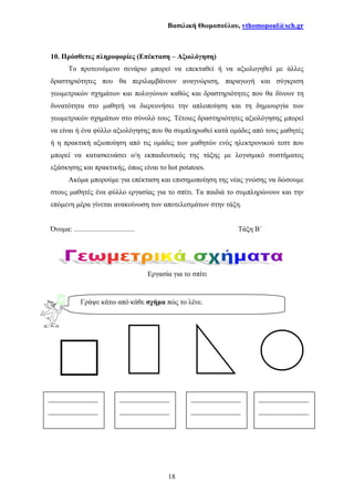 Βασιλική Θωµοπούλου, vthomopoul@sch.gr
18
10. Πρόσθετες πληροφορίες (Επέκταση – Αξιολόγηση)
Το προτεινόµενο σενάριο µπορεί να επεκταθεί ή να αξιολογηθεί µε άλλες
δραστηριότητες που θα περιλαµβάνουν αναγνώριση, παραγωγή και σύγκριση
γεωµετρικών σχηµάτων και πολυγώνων καθώς και δραστηριότητες που θα δίνουν τη
δυνατότητα στο µαθητή να διερευνήσει την απλοποίηση και τη δηµιουργία των
γεωµετρικών σχηµάτων στο σύνολό τους. Τέτοιες δραστηριότητες αξιολόγησης µπορεί
να είναι ή ένα φύλλο αξιολόγησης που θα συµπληρωθεί κατά οµάδες από τους µαθητές
ή η πρακτική αξιοποίηση από τις οµάδες των µαθητών ενός ηλεκτρονικού τεστ που
µπορεί να κατασκευάσει ο/η εκπαιδευτικός της τάξης µε λογισµικό συστήµατος
εξάσκησης και πρακτικής, όπως είναι το hot potatoes.
Ακόµα µπορούµε για επέκταση και επισηµοποίηση της νέας γνώσης να δώσουµε
στους µαθητές ένα φύλλο εργασίας για το σπίτι. Τα παιδιά το συµπληρώνουν και την
επόµενη µέρα γίνεται ανακοίνωση των αποτελεσµάτων στην τάξη.
Όνοµα: .................................. Τάξη Β΄
Εργασία για το σπίτι
Γράψε κάτω από κάθε σχήµα πώς το λένε.
______________
______________
______________
______________
______________
______________
______________
______________
 