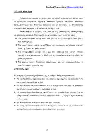 Βασιλική Θωµοπούλου, vthomopoul@sch.gr
2
4. Σκοπός και στόχοι
Οι δραστηριότητες του σεναρίου έχουν ως βασικό σκοπό οι µαθητές της τάξης
να σχεδιάζουν γεωµετρικά σχήµατα (ορθογώνιο τρίγωνο, τετράγωνο, ορθογώνιο
παραλληλόγραµµο και πολύγωνα κανονικά και µη κανονικά) µε προϋποθέσεις,
αναγνωρίζοντας τα χαρακτηριστικά και τις ιδιότητές τους.
Αναλυτικότερα οι µαθητές εµπλεκόµενοι στις προτεινόµενες δραστηριότητες
και αξιοποιώντας τα διατιθέµενα µέσα και εργαλεία θα έχουν τη δυνατότητα:
Να χρησιµοποιήσουν την εµπειρία τους για την αντιµετώπιση του προβλήµατος
που θα τους δοθεί.
Να προσεγγίσουν κριτικά το πρόβληµα της κατανόησης περίπλοκων εννοιών,
όπως την έννοια της ορθής γωνίας.
Να συνεργαστούν µεταξύ τους για την επίτευξη του κοινού στόχου,
αναπτύσσοντας επικοινωνιακές δεξιότητες, προσωπική και συλλογική ευθύνη, ως
µέλη µιας οµάδας.
Να καλλιεργήσουν δεξιότητες επικοινωνίας και να «οικειοποιηθούν» το
αποτέλεσµα των εργασιών τους.
∆ιδακτικοί Στόχοι
Με το προτεινόµενο σενάριο διδασκαλίας, οι µαθητές θα έχουν την ευκαιρία:
Να ακολουθήσουν τις οδηγίες που τους δίνουµε προκειµένου να σχεδιάσουν ένα
συγκεκριµένο γεωµετρικό σχήµα.
Να ανακαλύψουν ότι στο τετράγωνο όλες οι πλευρές είναι ίσες ενώ στο ορθογώνιο
παραλληλόγραµµο οι απέναντι πλευρές είναι ίσες.
Να αναγνωρίσουν διαισθητικά, σχεδιάζοντας, ότι το ορθογώνιο τρίγωνο έχει µία
ορθή γωνία ενώ το τετράγωνο και το ορθογώνιο παραλληλόγραµµο έχουν τέσσερες
ορθές γωνίες.
Να αναγνωρίσουν πολύγωνα, κανονικά ή µη κανονικά.
Να αναγνωρίσουν διαισθητικά ότι τα πολύγωνα, κανονικά και µη, αποτελούνται
από αριθµό γωνιών και πλευρών περισσότερο των τεσσάρων.
 