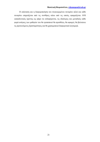 Βασιλική Θωµοπούλου, vthomopoul@sch.gr
21
Η επέκταση και η διαφοροποίηση του συγκεκριµένου σεναρίου αλλά και κάθε
σεναρίου επηρεάζεται από τις συνθήκες κάτω από τις οποίες εφαρµόζεται. Ο/Η
εκπαιδευτικός έχοντας ως φάρο τα ενδιαφέροντα, τις ιδιαίτερες και µοναδικές κάθε
φορά ανάγκες των µαθητών του θα τροποποιεί θα προσθέτει, θα αφαιρεί, θα βελτιώνει
τις προτεινόµενες δραστηριότητες και θα χρησιµοποιεί διαφορετικά λογισµικά.
 