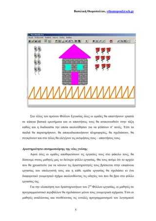 Βασιλική Θωµοπούλου, vthomopoul@sch.gr
5
Στο τέλος του πρώτου Φύλλου Εργασίας όλες οι οµάδες θα απαντήσουν γραπτά
σε κάποια βασικά ερωτήµατα και οι απαντήσεις τους θα ανακοινωθούν στην τάξη
καθώς και η διαδικασία την οποία ακολούθησαν για να φτάσουν σ’ αυτές. Έτσι τα
παιδιά θα παρατηρήσουν, θα αποκωδικοποιήσουν πληροφορίες, θα σχεδιάσουν, θα
συγκρίνουν και στο τέλος θα ελέγξουν τις εκτιµήσεις τους – απαντήσεις τους.
∆ραστηριότητα επισηµοποίησης της νέας γνώσης
Αφού όλες οι οµάδες αποθηκεύσουν τις εργασίες τους στο φάκελο τους, θα
δώσουµε στους µαθητές µας το δεύτερο φύλλο εργασίας. Θα τους πούµε ότι το αρχείο
που θα χρειαστούν για να κάνουν τις δραστηριότητές τους βρίσκεται στην επιφάνεια
εργασίας του υπολογιστή τους και η κάθε οµάδα εργασίας θα σχεδιάσει κι ένα
διαφορετικό γεωµετρικό σχήµα ακολουθώντας τις οδηγίες του που θα βρει στο φύλλο
εργασίας της.
Για την υλοποίηση των δραστηριοτήτων του 2ου
Φύλλου εργασίας, οι µαθητές σε
προγραµµατιστικό περιβάλλον θα σχεδιάσουν µόνοι τους γεωµετρικά σχήµατα. Έτσι οι
µαθητές αναλύοντας και συνθέτοντας τις εντολές προγραµµατισµού του λογισµικού
 