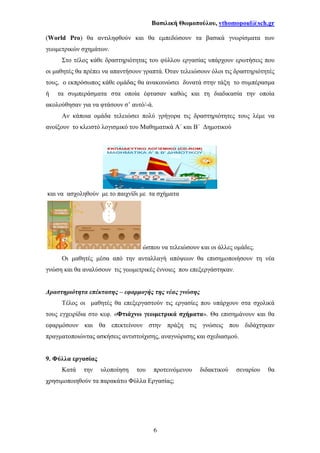 Βασιλική Θωµοπούλου, vthomopoul@sch.gr
6
(World Pro) θα αντιληφθούν και θα εµπεδώσουν τα βασικά γνωρίσµατα των
γεωµετρικών σχηµάτων.
Στο τέλος κάθε δραστηριότητας του φύλλου εργασίας υπάρχουν ερωτήσεις που
οι µαθητές θα πρέπει να απαντήσουν γραπτά. Όταν τελειώσουν όλοι τις δραστηριότητές
τους, ο εκπρόσωπος κάθε οµάδας θα ανακοινώσει δυνατά στην τάξη το συµπέρασµα
ή τα συµπεράσµατα στα οποία έφτασαν καθώς και τη διαδικασία την οποία
ακολούθησαν για να φτάσουν σ’ αυτό/-ά.
Αν κάποια οµάδα τελειώσει πολύ γρήγορα τις δραστηριότητες τους λέµε να
ανοίξουν το κλειστό λογισµικό του Μαθηµατικά Α΄ και Β΄ ∆ηµοτικού
και να ασχοληθούν µε το παιχνίδι µε τα σχήµατα
ώσπου να τελειώσουν και οι άλλες οµάδες.
Οι µαθητές µέσα από την ανταλλαγή απόψεων θα επισηµοποιήσουν τη νέα
γνώση και θα αναλύσουν τις γεωµετρικές έννοιες που επεξεργάστηκαν.
∆ραστηριότητα επέκτασης – εφαρµογής της νέας γνώσης
Τέλος οι µαθητές θα επεξεργαστούν τις εργασίες που υπάρχουν στα σχολικά
τους εγχειρίδια στο κεφ. «Φτιάχνω γεωµετρικά σχήµατα». Θα επισηµάνουν και θα
εφαρµόσουν και θα επεκτείνουν στην πράξη τις γνώσεις που διδάχτηκαν
πραγµατοποιώντας ασκήσεις αντιστοίχισης, αναγνώρισης και σχεδιασµού.
9. Φύλλα εργασίας
Κατά την υλοποίηση του προτεινόµενου διδακτικού σεναρίου θα
χρησιµοποιηθούν τα παρακάτω Φύλλα Εργασίας;
 