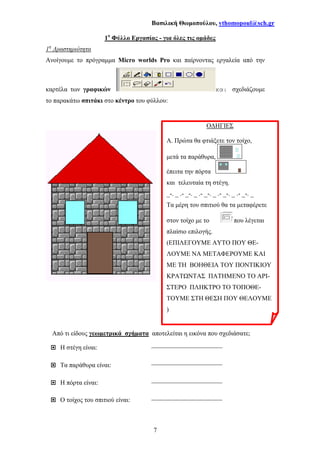 Βασιλική Θωµοπούλου, vthomopoul@sch.gr
7
1ο
Φύλλο Εργασίας - για όλες τις οµάδες
1η
∆ραστηριότητα
Ανοίγουµε το πρόγραµµα Micro worlds Pro και παίρνοντας εργαλεία από την
καρτέλα των γραφικών και σχεδιάζουµε
το παρακάτω σπιτάκι στο κέντρο του φύλλου:
Από τι είδους γεωµετρικά σχήµατα αποτελείται η εικόνα που σχεδιάσατε;
Η στέγη είναι: ______________________
Τα παράθυρα είναι:
______________________
Η πόρτα είναι: ______________________
Ο τοίχος του σπιτιού είναι: ______________________
Ο∆ΗΓΙΕΣ
Α. Πρώτα θα φτιάξετε τον τοίχο,
µετά τα παράθυρα,
έπειτα την πόρτα
και τελευταία τη στέγη.
_-. _ .- _-. _ .- _-. _ .- _-. _ .- _-. _
Τα µέρη του σπιτιού θα τα µεταφέρετε
στον τοίχο µε το που λέγεται
πλαίσιο επιλογής.
(ΕΠΙΛΕΓΟΥΜΕ ΑΥΤΟ ΠΟΥ ΘΕ-
ΛΟΥΜΕ ΝΑ ΜΕΤΑΦΕΡΟΥΜΕ ΚΑΙ
ΜΕ ΤΗ ΒΟΗΘΕΙΑ ΤΟΥ ΠΟΝΤΙΚΙΟΥ
ΚΡΑΤ ΝΤΑΣ ΠΑΤΗΜΕΝΟ ΤΟ ΑΡΙ-
ΣΤΕΡΟ ΠΛΗΚΤΡΟ ΤΟ ΤΟΠΟΘΕ-
ΤΟΥΜΕ ΣΤΗ ΘΕΣΗ ΠΟΥ ΘΕΛΟΥΜΕ
)
 
