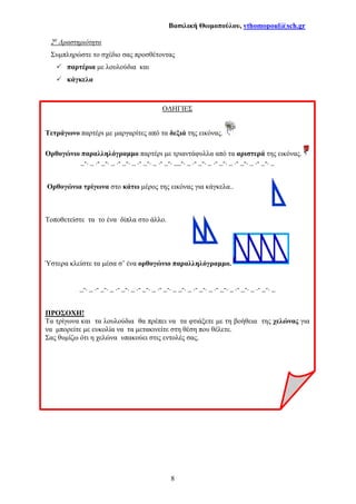 Βασιλική Θωµοπούλου, vthomopoul@sch.gr
8
2η
∆ραστηριότητα
Συµπληρώστε το σχέδιο σας προσθέτοντας
παρτέρια µε λουλούδια και
κάγκελα
Ο∆ΗΓΙΕΣ
Τετράγωνο παρτέρι µε µαργαρίτες από τα δεξιά της εικόνας.
Ορθογώνιο παραλληλόγραµµο παρτέρι µε τριαντάφυλλα από τα αριστερά της εικόνας.
_-. _ .- _-. _ .- _-. _ .- _-. _ .- _-. __-. _ .- _-. _ .- _-. _ .- _-. _ .- _-. _
Ορθογώνια τρίγωνα στο κάτω µέρος της εικόνας για κάγκελα..
Τοποθετείστε τα το ένα δίπλα στο άλλο.
Ύστερα κλείστε τα µέσα σ’ ένα ορθογώνιο παραλληλόγραµµο.
_-. _ .- _-. _ .- _-. _ .- _-. _ .- _-. _ _-. _ .- _-. _ .- _-. _ .- _-. _ .- _-. _
ΠΡΟΣΟΧΗ!
Τα τρίγωνα και τα λουλούδια θα πρέπει να τα φτιάξετε µε τη βοήθεια της χελώνας για
να µπορείτε µε ευκολία να τα µετακινείτε στη θέση που θέλετε.
Σας θυµίζω ότι η χελώνα υπακούει στις εντολές σας.
 