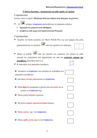 Βασιλική Θωµοπούλου, vthomopoul@sch.gr
9
2ο
Φύλλο Εργασίας – διαφορετικό για κάθε οµάδα (1η
οµάδα)
1η
∆ραστηριότητα
Ανοίξτε τώρα το αρχείο «Παίζουµε δίνοντας οδηγίες στη φίλη µας τη χελώνα»
Η φτιάχνει τετράγωνο ακολουθώντας τις παρακάτω οδηγίες:
• Προχωρώντας µπροστά κατά 100 βήµατα
• Στρίβοντας κάθε φορά κατά προσανατολισµό 90 µοιρών
2η
∆ραστηριότητα
Χωρίστε τη σελίδα εργασίας του Micro Worlds Pro σ µε µια γραµµή στη µέση
χρησιµοποιώντας το εργαλείο από την καρτέλα των γραφικών.
Πάρτε το µολύβι από την καρτέλα των γραφικών και γράψτε σε κάθε
κορυφή του τετραγώνου που σχηµατίσατε και από ένα κεφαλαίο γράµµα της
αλφαβήτας. Ξεκινήστε από το Α.
4. Απαντήστε στις παρακάτω ερωτήσεις:
Ονοµάστε το τετράγωνο που φτιάξατε µε τη βοήθεια των
γραµµάτων που βάλατε.
Από πόσες πλευρές αποτελείται το τετράγωνο;
Πόσα βήµατα προχώρησε η χελώνα σας συνολικά για να
φτιάξει το τετράγωνό σας;
Πόσες φορές έστριψε η χελώνα;
Με πόσων µοιρών προσανατολισµό έστριψε;
Πόσες γωνίες έχει ένα τετράγωνο;
Πόσες ορθές γωνίες έχει το ένα τετράγωνο;
 
