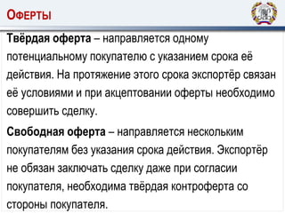 ОФЕРТЫ
Твёрдая оферта – направляется одному
потенциальному покупателю с указанием срока её
действия. На протяжение этого срока экспортёр связан
её условиями и при акцептовании оферты необходимо
совершить сделку.
Свободная оферта – направляется нескольким
покупателям без указания срока действия. Экспортёр
не обязан заключать сделку даже при согласии
покупателя, необходима твёрдая контроферта со
стороны покупателя.
 
