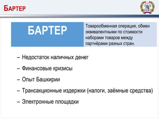 БАРТЕР
БАРТЕР
Товарообменная операция, обмен
эквивалентными по стоимости
наборами товаров между
партнёрами разных стран.
– Недостаток наличных денег
– Финансовые кризисы
– Опыт Башкирии
– Трансакционные издержки (налоги, заёмные средства)
– Электронные площадки
 
