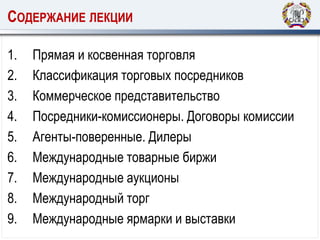 СОДЕРЖАНИЕ ЛЕКЦИИ
1. Прямая и косвенная торговля
2. Классификация торговых посредников
3. Коммерческое представительство
4. Посредники-комиссионеры. Договоры комиссии
5. Агенты-поверенные. Дилеры
6. Международные товарные биржи
7. Международные аукционы
8. Международный торг
9. Международные ярмарки и выставки
 